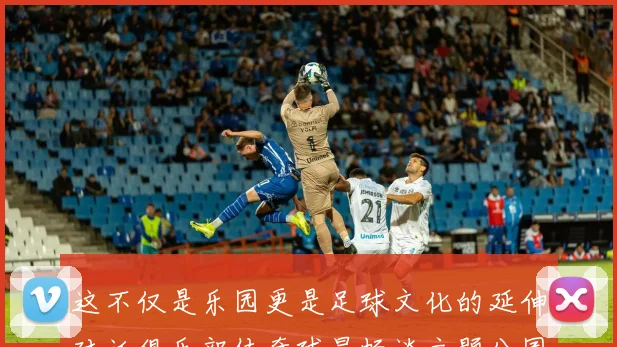 这不仅是乐园更是足球文化的延伸对话俱乐部传奇球星畅谈主题公园如何连接代际球迷