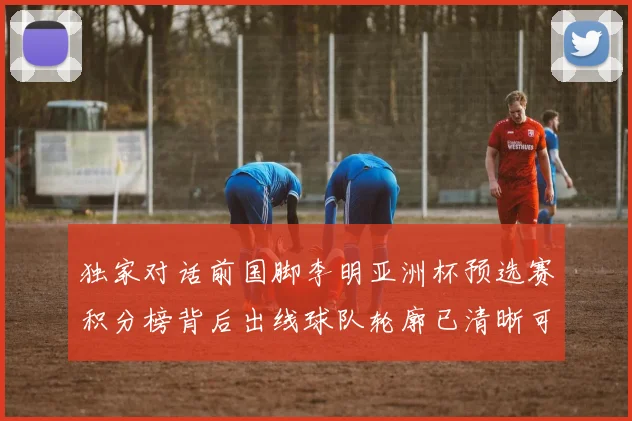 独家对话前国脚李明亚洲杯预选赛积分榜背后出线球队轮廓已清晰可见