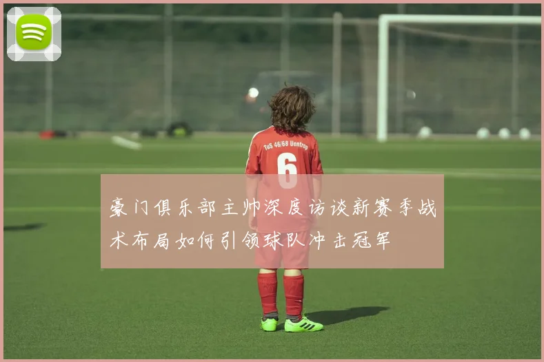 豪门俱乐部主帅深度访谈新赛季战术布局如何引领球队冲击冠军