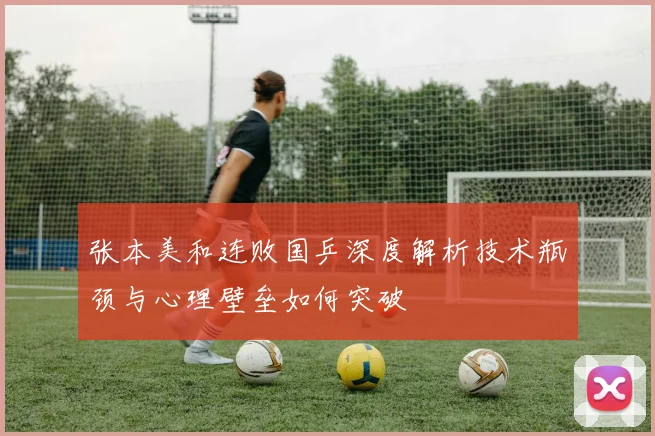 张本美和连败国乒深度解析技术瓶颈与心理壁垒如何突破